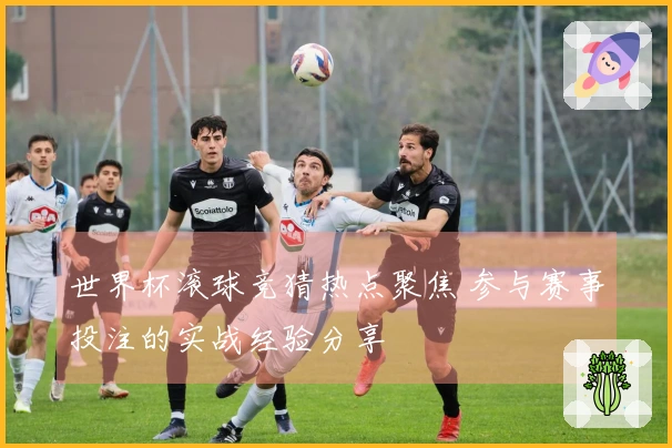 世界杯滚球竞猜热点聚焦 参与赛事投注的实战经验分享
