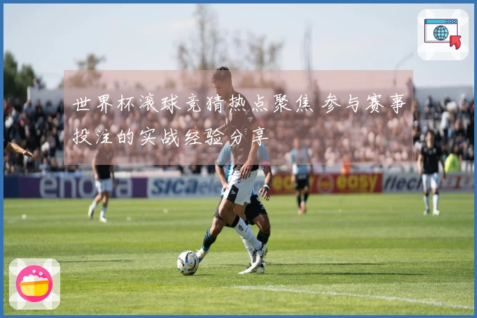 世界杯滚球竞猜热点聚焦 参与赛事投注的实战经验分享